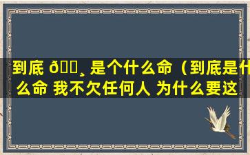 到底 🌸 是个什么命（到底是什么命 我不欠任何人 为什么要这样对我呢!）